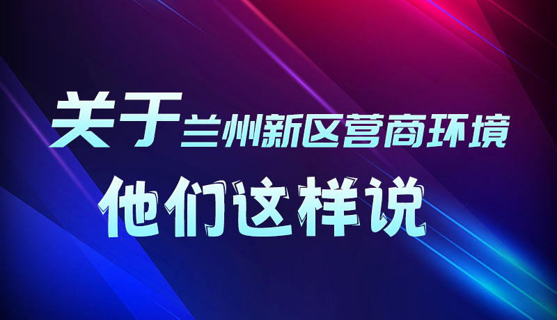 圖解|聽(tīng)！關(guān)于蘭州新區(qū)營(yíng)商環(huán)境，他們這樣說(shuō)